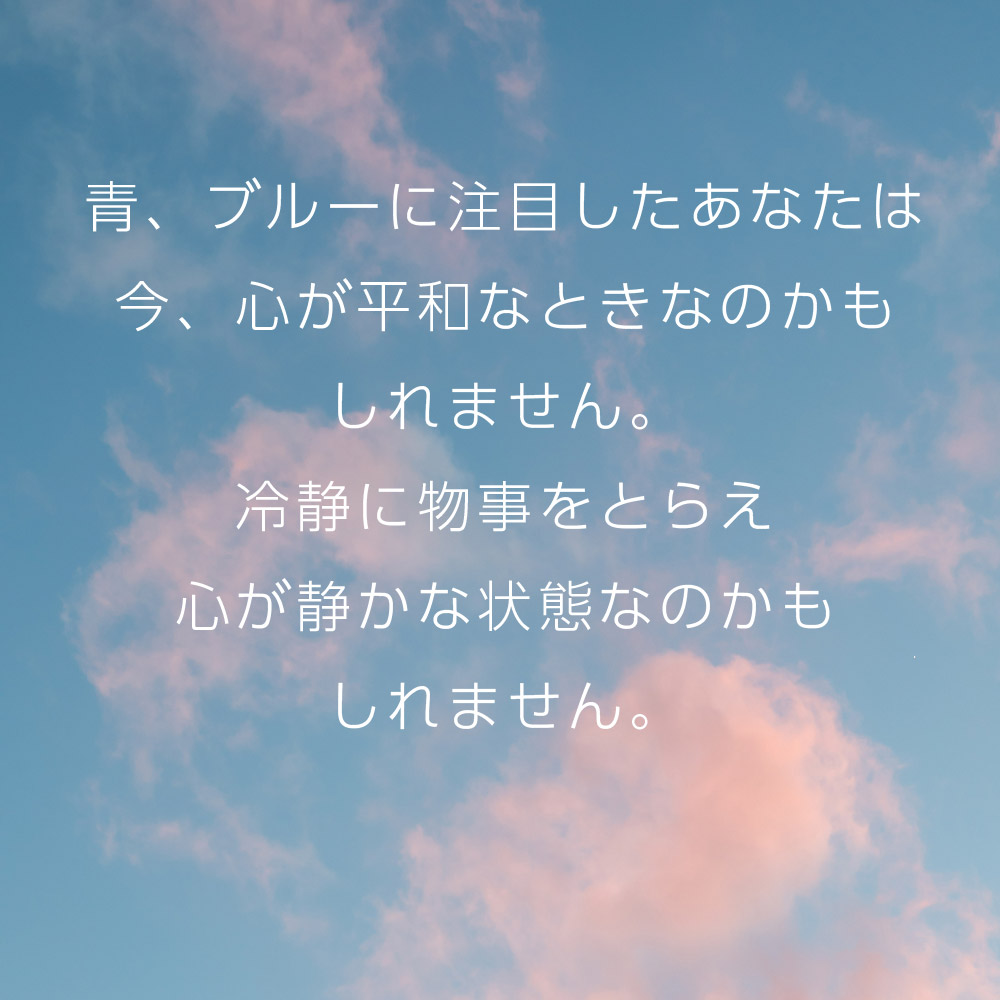 青、ブルーに注目したあなたは今、心が平和なときなのかもしれません。冷静に物事をとらえ心が静かな状態なのかもしれません。