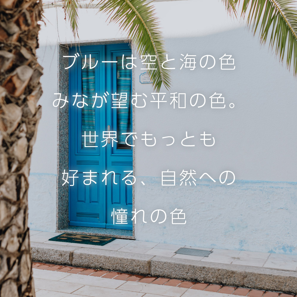 ブルーは空と海の色みなが望む平和の色。世界でもっとも好まれる、自然への憧れの色