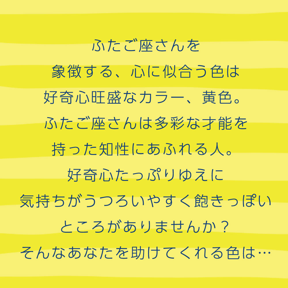 ふたご座さんを 象徴する、心に似合う色は 好奇心旺盛なカラー、黄色。 ふたご座さんは多彩な才能を 持った知性にあふれる人。 好奇心たっぷりゆえに 気持ちがうつろいやすく飽きっぽい ところがありませんか？ そんなあなたを助けてくれる色は…