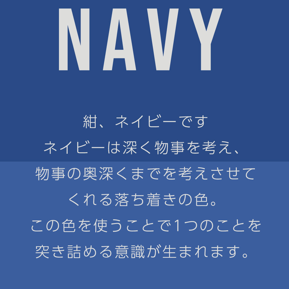 紺、ネイビーです ネイビーは深く物事を考え、 物事の奥深くまでを考えさせて くれる落ち着きの色。 この色を使うことで1つのことを 突き詰める意識が生まれます。