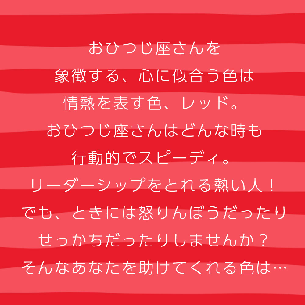 おひつじ座さんを 象徴する、心に似合う色は 情熱を表す色、レッド。 おひつじ座さんはどんな時も 行動的でスピーディ。 リーダーシップをとれる熱い人！ でも、ときには怒りんぼうだったり せっかちだったりしませんか？ そんなあなたを助けてくれる色は…