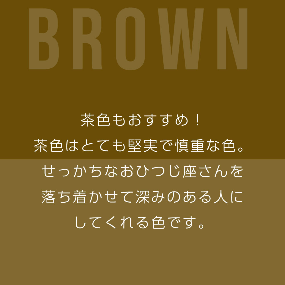 茶色もおすすめ！ 茶色はとても堅実で慎重な色。 せっかちなおひつじ座さんを 落ち着かせて深みのある人に してくれる色です。