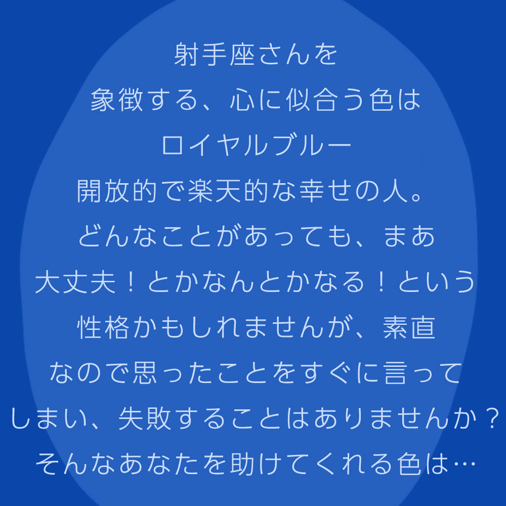 射手座さんを 象徴する、心に似合う色は ロイヤルブルー 開放的で楽天的な幸せの人。 どんなことがあっても、まあ 大丈夫！とかなんとかなる！という 性格かもしれませんが、素直 なので思ったことをすぐに言って しまい、失敗することはありませんか？ そんなあなたを助けてくれる色は…