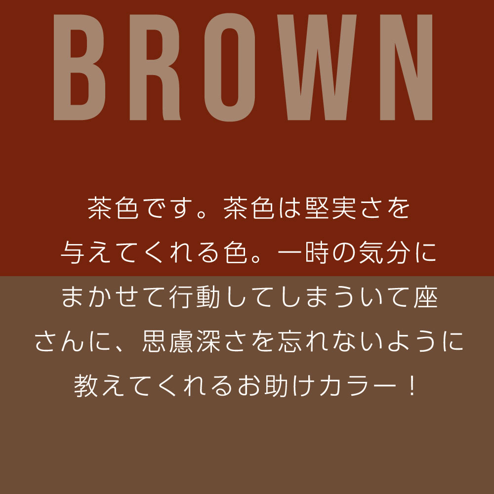 茶色です。茶色は堅実さを 与えてくれる色。一時の気分に まかせて行動してしまういて座 さんに、思慮深さを忘れないように 教えてくれるお助けカラー！