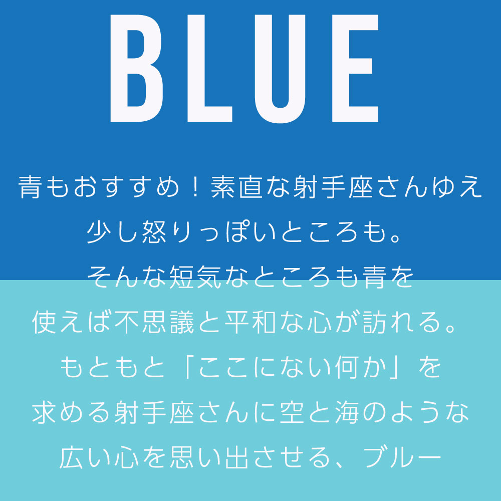 青もおすすめ！素直な射手座さんゆえ 少し怒りっぽいところも。 そんな短気なところも青を 使えば不思議と平和な心が訪れる。 もともと「ここにない何か」を 求める射手座さんに空と海のような 広い心を思い出させる、ブルー