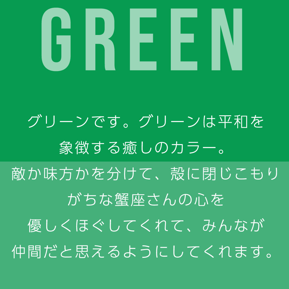 グリーンです。グリーンは平和を 象徴する癒しのカラー。 敵か味方かを分けて、殻に閉じこもり がちな蟹座さんの心を 優しくほぐしてくれて、みんなが 仲間だと思えるようにしてくれます。