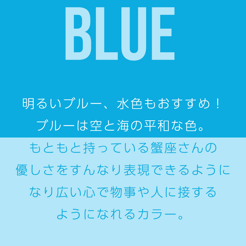 明るいブルー、水色もおすすめ！ ブルーは空と海の平和な色。 もともと持っている蟹座さんの 優しさをすんなり表現できるように なり広い心で物事や人に接する ようになれるカラー。