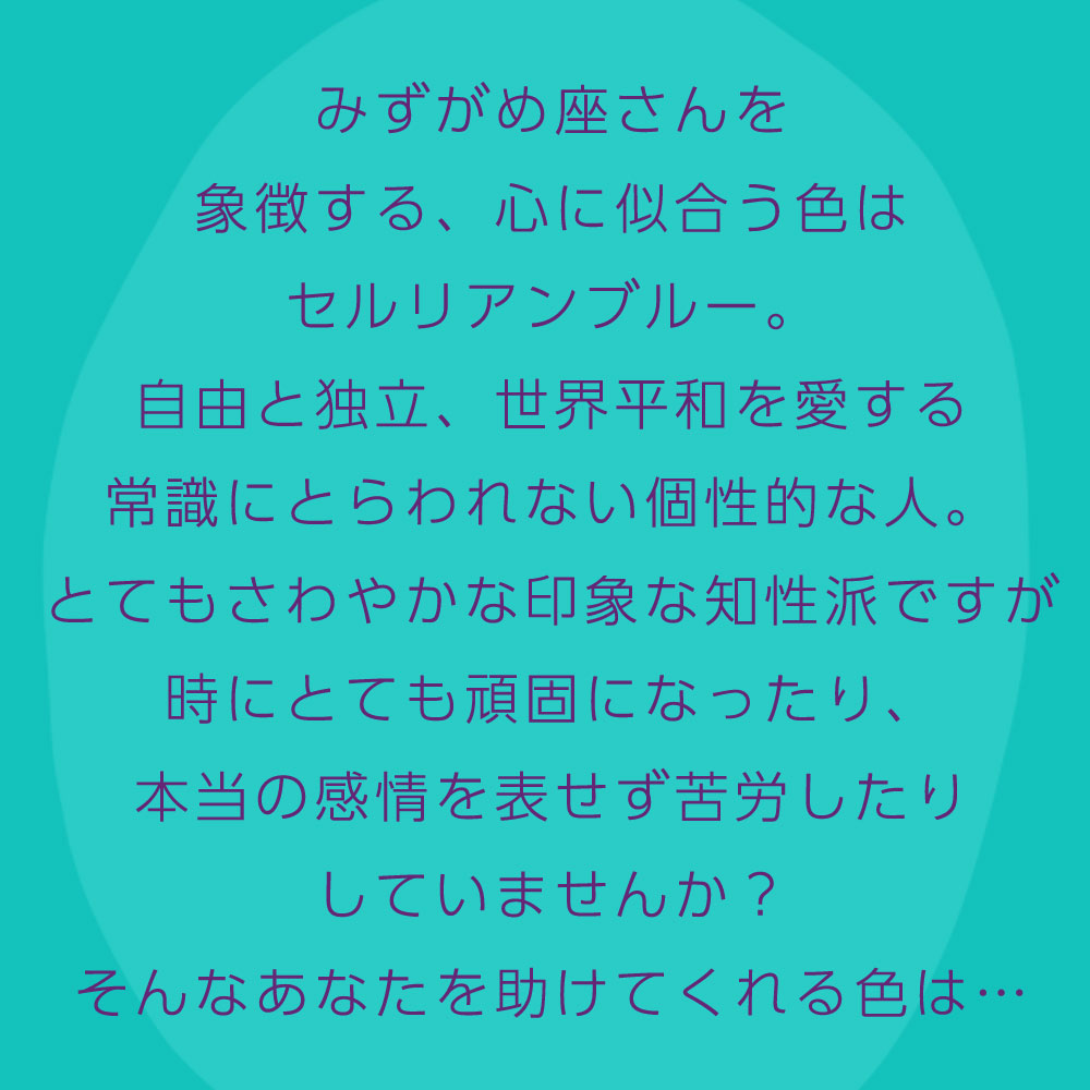 みずがめ座さんを 象徴する、心に似合う色は セルリアンブルー。 自由と独立、世界平和を愛する 常識にとらわれない個性的な人。 とてもさわやかな印象な知性派ですが 時にとても頑固になったり、 本当の感情を表せず苦労したり していませんか？ そんなあなたを助けてくれる色は…