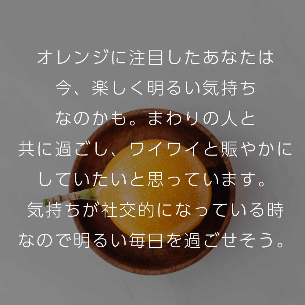 オレンジに注目したあなたは今、楽しく明るい気持ちなのかも。まわりの人と共に過ごし、ワイワイと賑やかにしていたいと思っています。気持ちが社交的になっている時なので明るい毎日を過ごせそう。