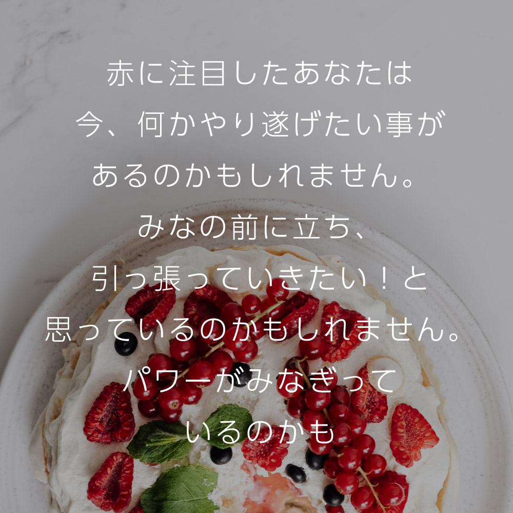 赤に注目したあなたは今、何かやり遂げたい事があるのかもしれません。
みなの前に立ち、引っ張っていきたい！と思っているのかもしれません。パワーがみなぎっているのかも