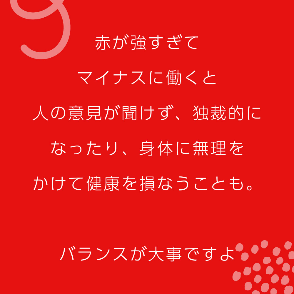 赤が強すぎてマイナスに働くと人の意見が聞けず、独裁的になったり、身体に無理をかけて健康を損なうことも。バランスが大事ですよ