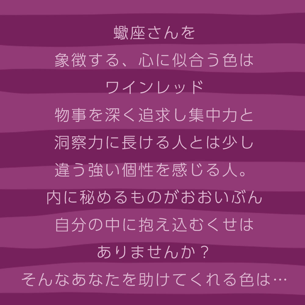 蠍座さんを 象徴する、心に似合う色は ワインレッド 物事を深く追求し集中力と 洞察力に長ける人とは少し 違う強い個性を感じる人。 内に秘めるものがおおいぶん 自分の中に抱え込むくせは ありませんか？ そんなあなたを助けてくれる色は…