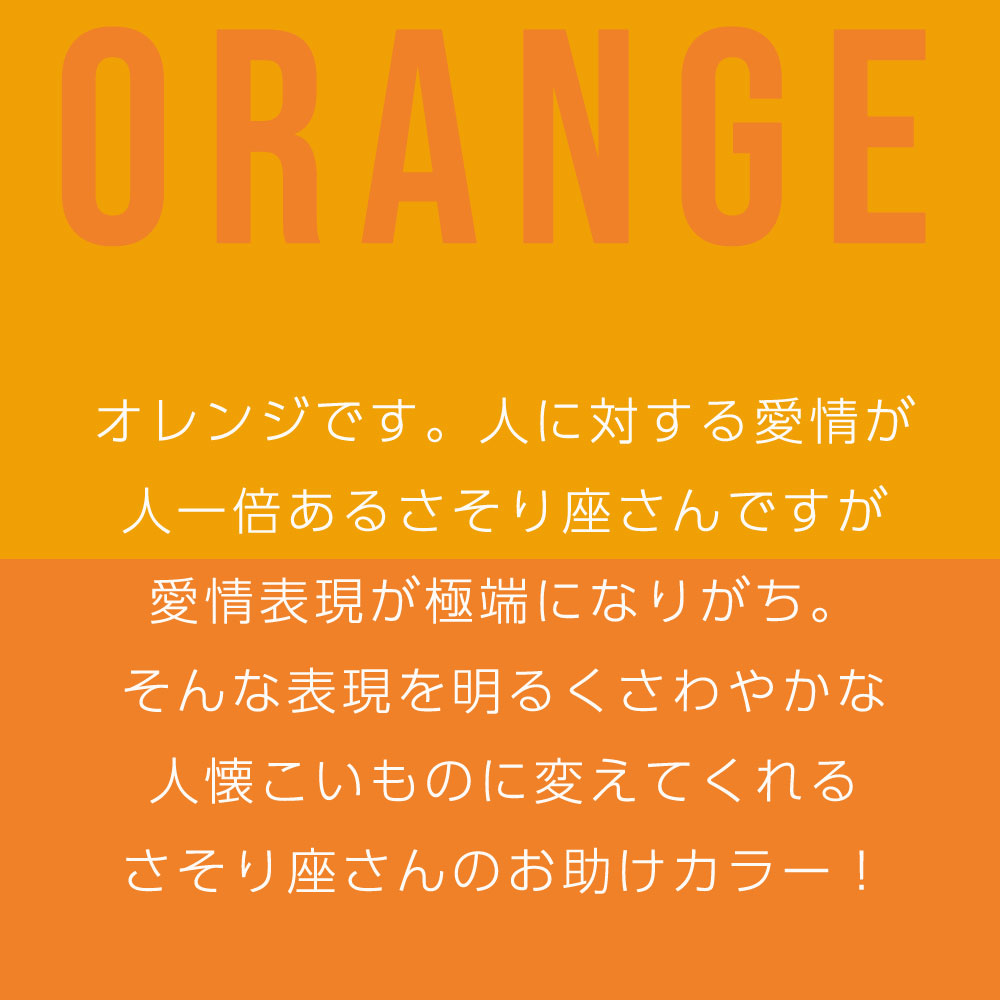 オレンジです。人に対する愛情が 人一倍あるさそり座さんですが 愛情表現が極端になりがち。 そんな表現を明るくさわやかな 人懐こいものに変えてくれる さそり座さんのお助けカラー！