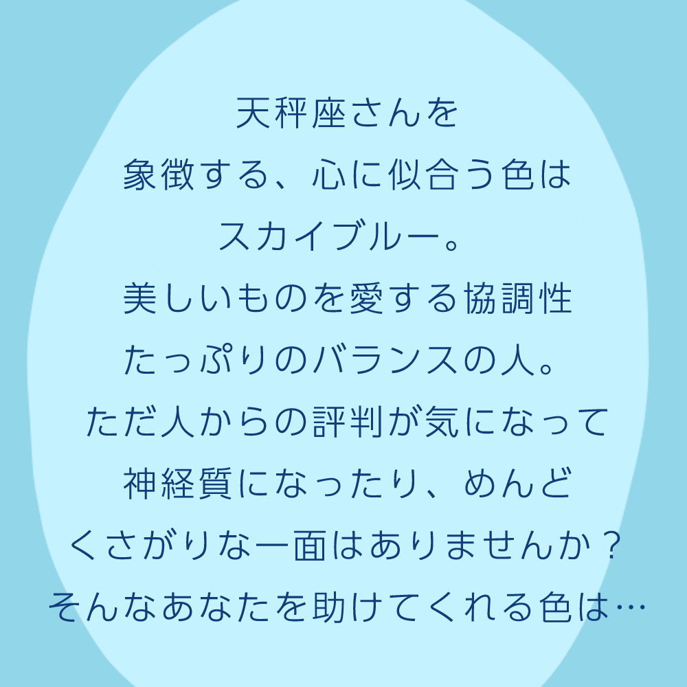 天秤座さんを 象徴する、心に似合う色は スカイブルー。 美しいものを愛する協調性 たっぷりのバランスの人。 ただ人からの評判が気になって 神経質になったり、めんど くさがりな一面はありませんか？ そんなあなたを助けてくれる色は…