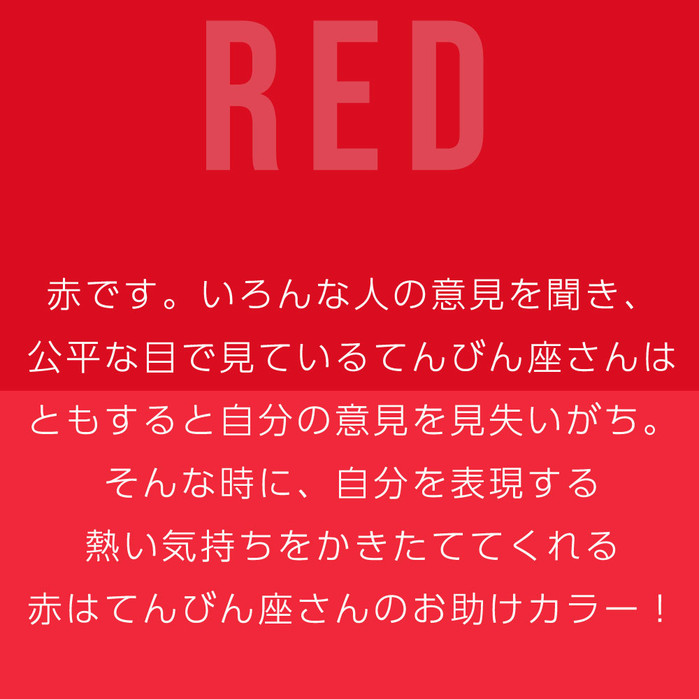 赤です。いろんな人の意見を聞き、 公平な目で見ているてんびん座さんは ともすると自分の意見を見失いがち。 そんな時に、自分を表現する 熱い気持ちをかきたててくれる 赤はてんびん座さんのお助けカラー！