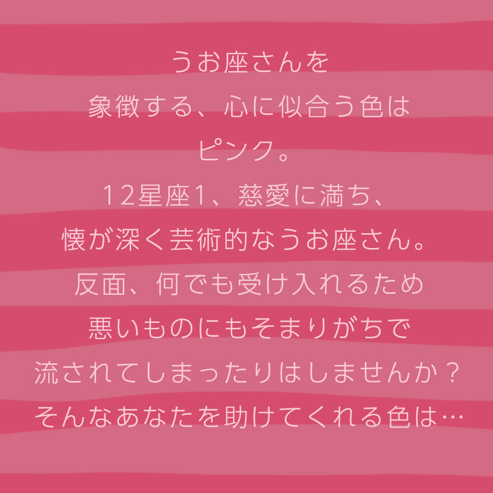 うお座さんを 象徴する、心に似合う色は ピンク。 12星座1、慈愛に満ち、 懐が深く芸術的なうお座さん。 反面、何でも受け入れるため 悪いものにもそまりがちで 流されてしまったりはしませんか？ そんなあなたを助けてくれる色は…