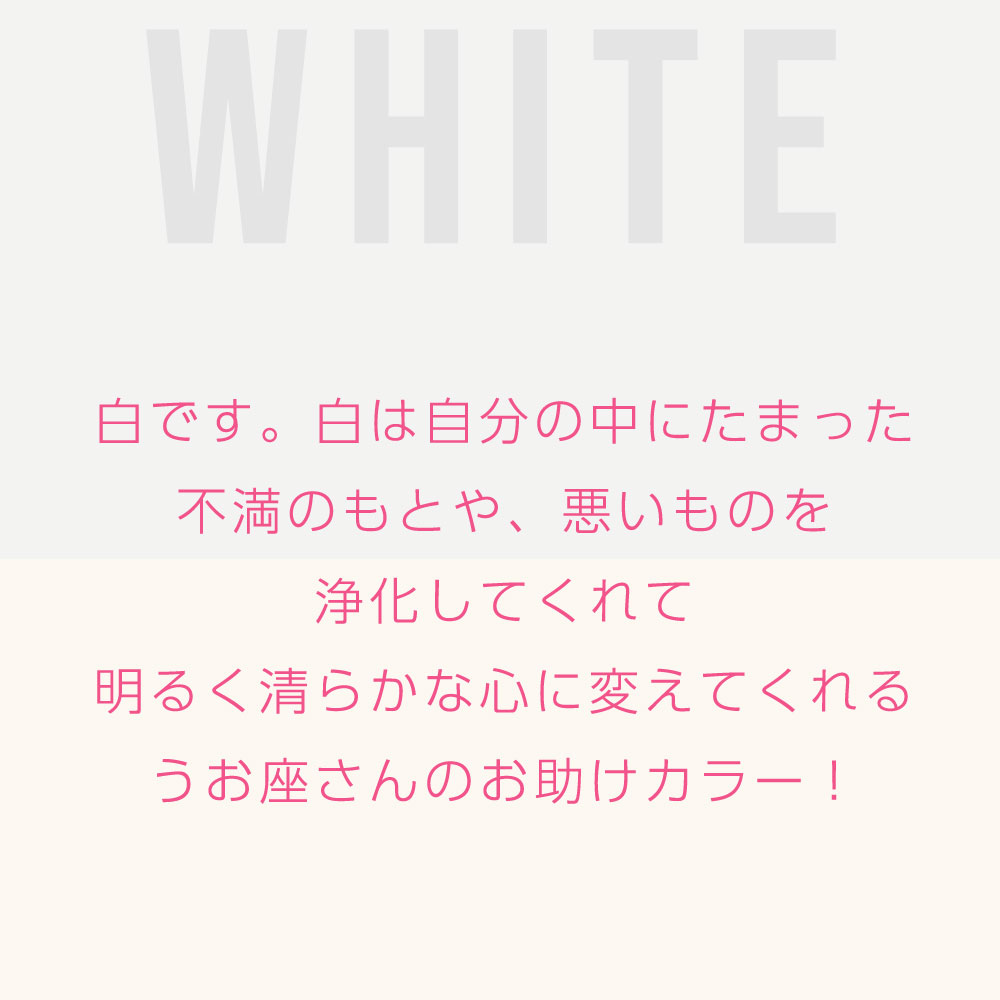 白です。白は自分の中にたまった 不満のもとや、悪いものを 浄化してくれて 明るく清らかな心に変えてくれる うお座さんのお助けカラー！