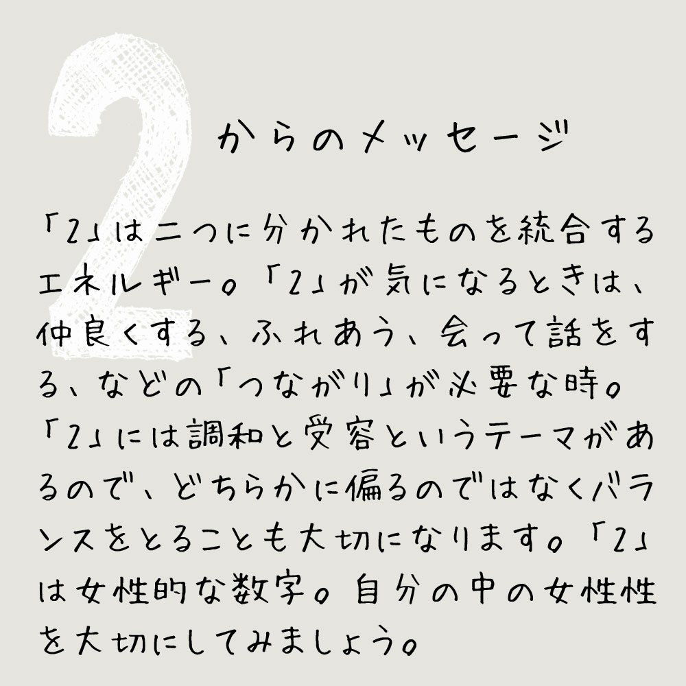 「2」は二つに分かれたものを統合するエネルギー。「2」が気になるときは、仲良くする、ふれあう、会って話をする、などの「つながり」が必要な時。
「2」には調和と受容というテーマがあるので、どちらかに偏るのではなくバランスをとることも大切になります。「2」は女性的な数字。自分の中の女性性を大切にしてみましょう。